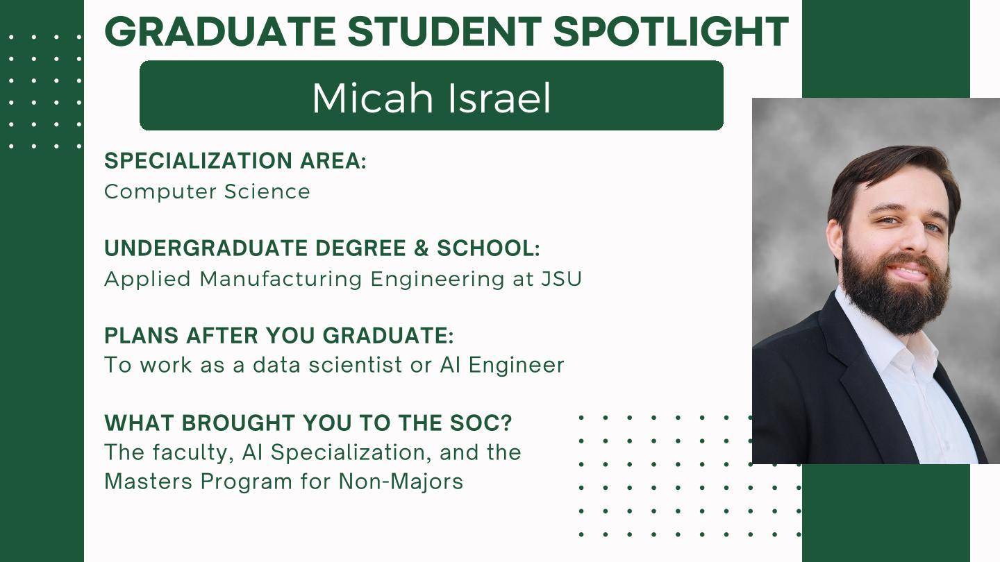 At the top it says "Graduate Student Spotlight"

Micah Israel

Specialization Area: Computer Science
Undergraduate Degree & School: Applied Manufacturing Engineering at JSU

Plans after you graduate: To work as a data scientist or AI Engineer

What brought you to the SoC? The faculty, AI Specialization, and the
Master's Program for Non-Majors