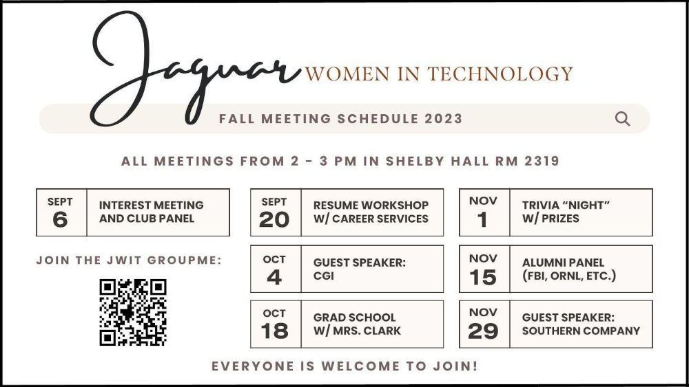 The top says "Jaguar Women in Technology Fall Meeting Schedule 2023"

All meetings from 2 - 3 pm in Shelby Hall Room 2319

Sept 6 - Interest Meeting and Club Panel
Sept 20 - Resume Workshop w/ Career Services
Oct 4 - Guest Speaker: CGI
Oct 18 - Grad School w/ Mrs. Clark
Nov 1 - Trivia "Night" w/ Prizes
Nov 15 - Alumni Panel (FBI, ORNL, Etc.)
Nov 29 - Guest Speaker: Southern Company

There is also a QR Code

At the bottom it says "Everyone is welcome to join!"